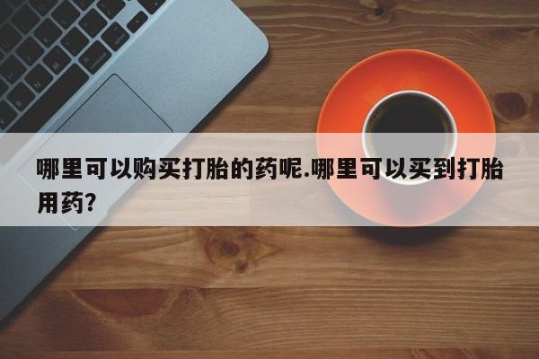私人诊所可以卖打胎药嘛哪里可以购买打胎的药呢.哪里可以买到打胎用药？
